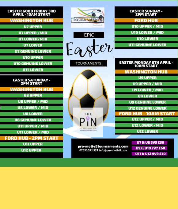 EPIC   TOURNAMENTS  07590 571 591  info@pro-motiv8.com pro-motiv8tournaments.com EASTER SUNDAY -  2PM START  U10 UPPER / MID U10 LOWER / MID U10 LOWER U11 GENUINE LOWER   FORD HUB EASTER MONDAY 6TH APRIL - 10AM START  U9 UPPER U9 UPPER / MID U9 LOWER / MID U9 LOWER U9 GENUINE LOWER U12 GENUINE LOWER       WASHINGTON HUB FORD HUB - 10AM START U12 UPPER / MID U12 LOWER /MID U12 LOWER       EASTER GOOD FRIDAY 3RD APRIL - 10AM START  U7 UPPER U7 UPPER /MID U7 LOWER/MID U7 LOWER U7 GENUINE LOWER U10 UPPER U10 GENUINE LOWER U11 LOWER   WASHINGTON HUB EASTER SATURDAY -  2PM START  U8 UPPER U8 UPPER / MID U8 LOWER / MID U8 LOWER U8 GENUINE LOWER U11 UPPER / MID U11 LOWER / MID   WASHINGTON HUB FORD HUB - 2PM START U11 UPPER U12 UPPER	  U7 & U8 5V5 �50 U9 & U10 7V7 �60 U11 & U12 9V9 �70