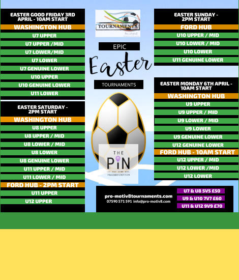 EPIC   TOURNAMENTS  07590 571 591  info@pro-motiv8.com pro-motiv8tournaments.com EASTER SUNDAY -  2PM START  U10 UPPER / MID U10 LOWER / MID U10 LOWER U11 GENUINE LOWER   FORD HUB EASTER MONDAY 6TH APRIL - 10AM START  U9 UPPER U9 UPPER / MID U9 LOWER / MID U9 LOWER U9 GENUINE LOWER U12 GENUINE LOWER       WASHINGTON HUB FORD HUB - 10AM START U12 UPPER / MID U12 LOWER /MID U12 LOWER       EASTER GOOD FRIDAY 3RD APRIL - 10AM START  U7 UPPER U7 UPPER /MID U7 LOWER/MID U7 LOWER U7 GENUINE LOWER U10 UPPER U10 GENUINE LOWER U11 LOWER   WASHINGTON HUB EASTER SATURDAY -  2PM START  U8 UPPER U8 UPPER / MID U8 LOWER / MID U8 LOWER U8 GENUINE LOWER U11 UPPER / MID U11 LOWER / MID   WASHINGTON HUB FORD HUB - 2PM START U11 UPPER U12 UPPER	  U7 & U8 5V5 �50 U9 & U10 7V7 �60 U11 & U12 9V9 �70