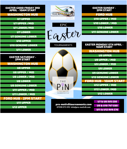 EPIC   TOURNAMENTS  07590 571 591  info@pro-motiv8.com pro-motiv8tournaments.com EASTER SUNDAY -  2PM START  U10 UPPER / MID U10 LOWER / MID U10 LOWER U11 GENUINE LOWER   FORD HUB EASTER MONDAY 6TH APRIL - 10AM START  U9 UPPER U9 UPPER / MID U9 LOWER / MID U9 LOWER U9 GENUINE LOWER U12 GENUINE LOWER       WASHINGTON HUB FORD HUB - 10AM START U12 UPPER / MID U12 LOWER /MID U12 LOWER       EASTER GOOD FRIDAY 3RD APRIL - 10AM START  U7 UPPER U7 UPPER /MID U7 LOWER/MID U7 LOWER U7 GENUINE LOWER U10 UPPER U10 GENUINE LOWER U11 LOWER   WASHINGTON HUB EASTER SATURDAY -  2PM START  U8 UPPER U8 UPPER / MID U8 LOWER / MID U8 LOWER U8 GENUINE LOWER U11 UPPER / MID U11 LOWER / MID   WASHINGTON HUB FORD HUB - 2PM START U11 UPPER U12 UPPER	  U7 & U8 5V5 �50 U9 & U10 7V7 �60 U11 & U12 9V9 �70